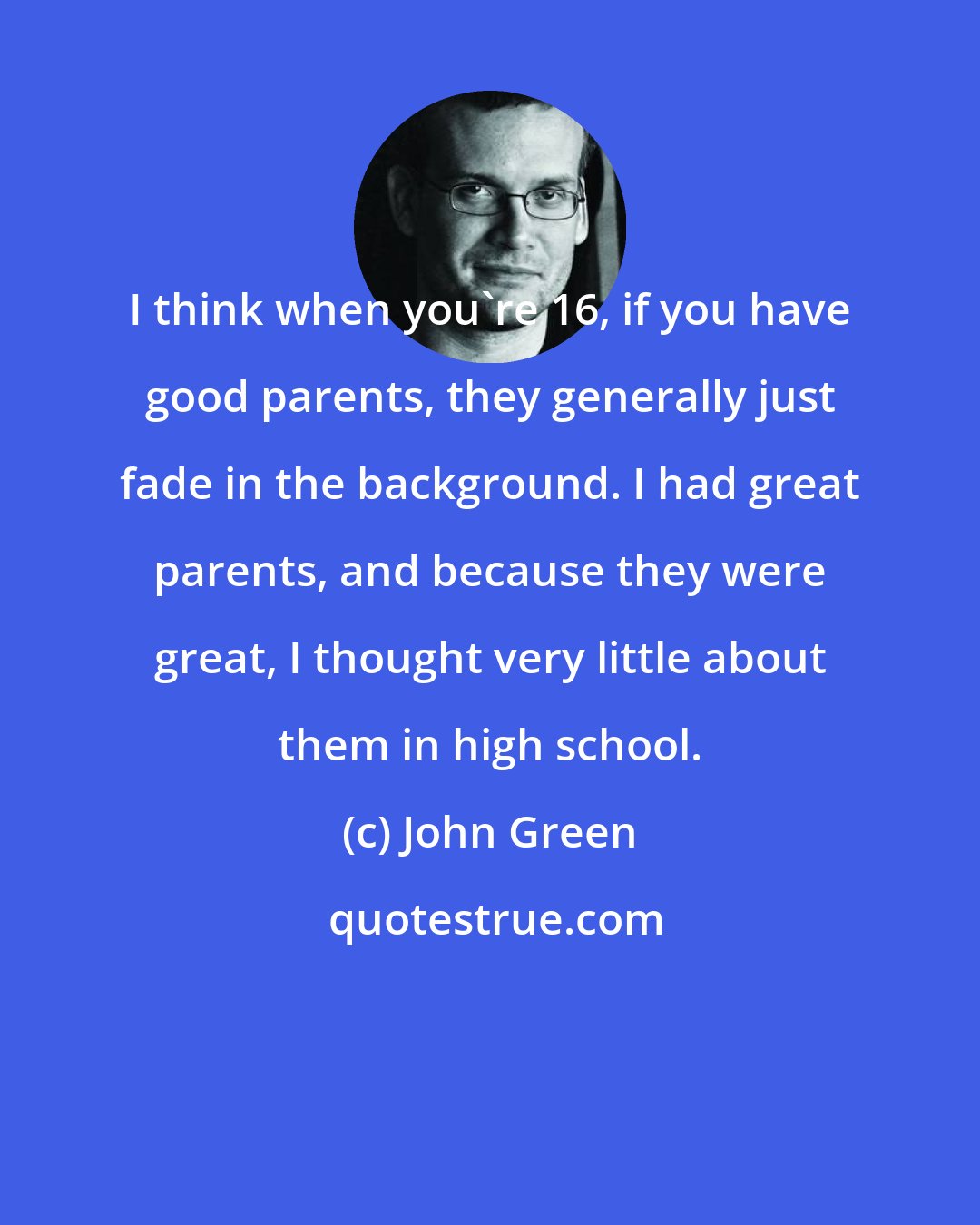 John Green: I think when you're 16, if you have good parents, they generally just fade in the background. I had great parents, and because they were great, I thought very little about them in high school.