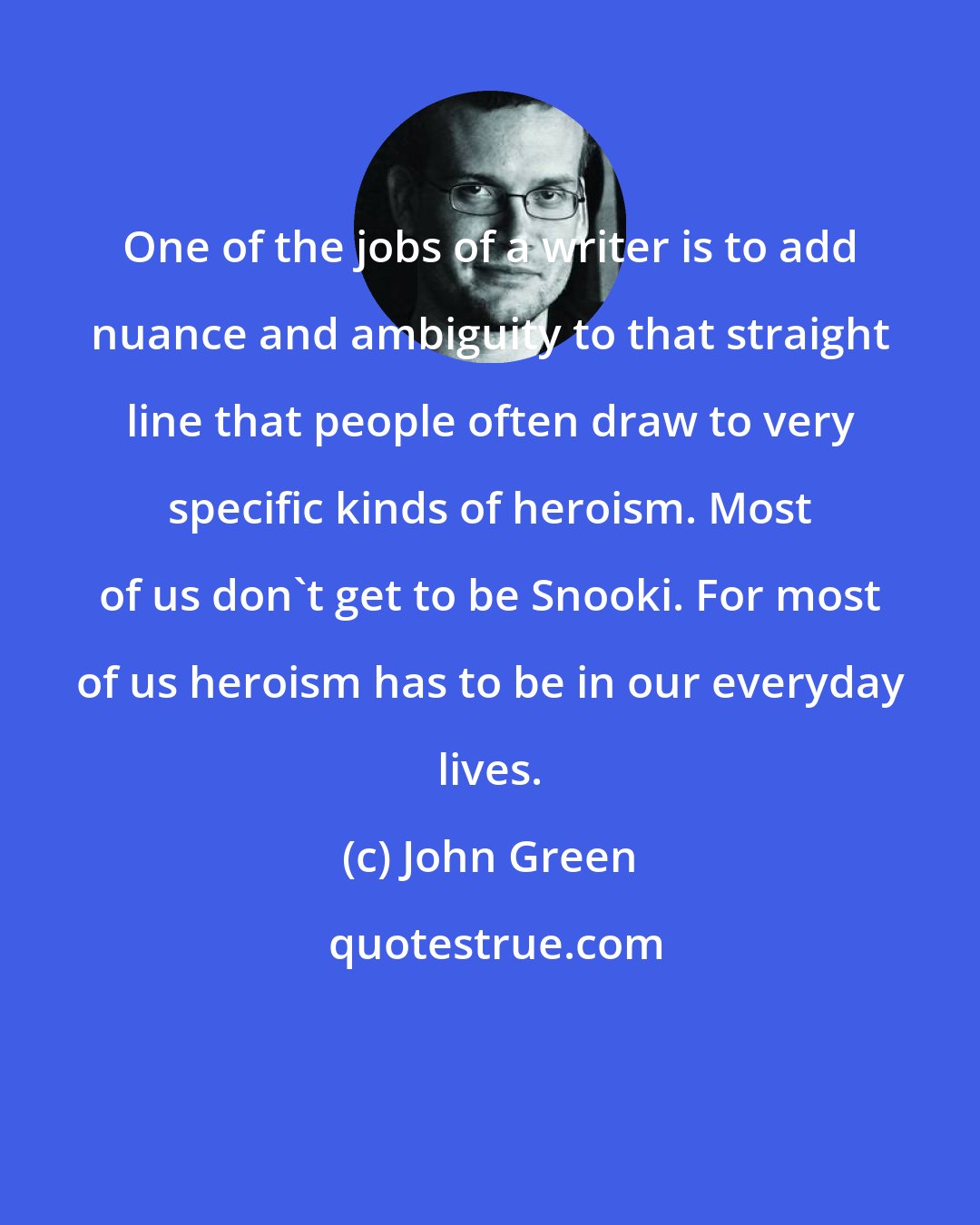 John Green: One of the jobs of a writer is to add nuance and ambiguity to that straight line that people often draw to very specific kinds of heroism. Most of us don't get to be Snooki. For most of us heroism has to be in our everyday lives.