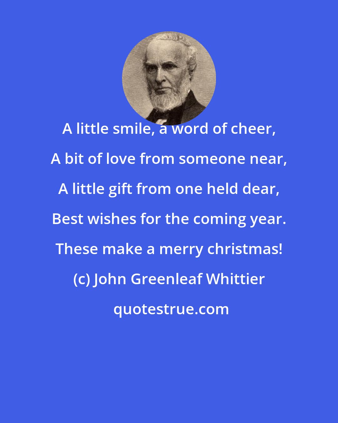 John Greenleaf Whittier: A little smile, a word of cheer, A bit of love from someone near, A little gift from one held dear, Best wishes for the coming year. These make a merry christmas!