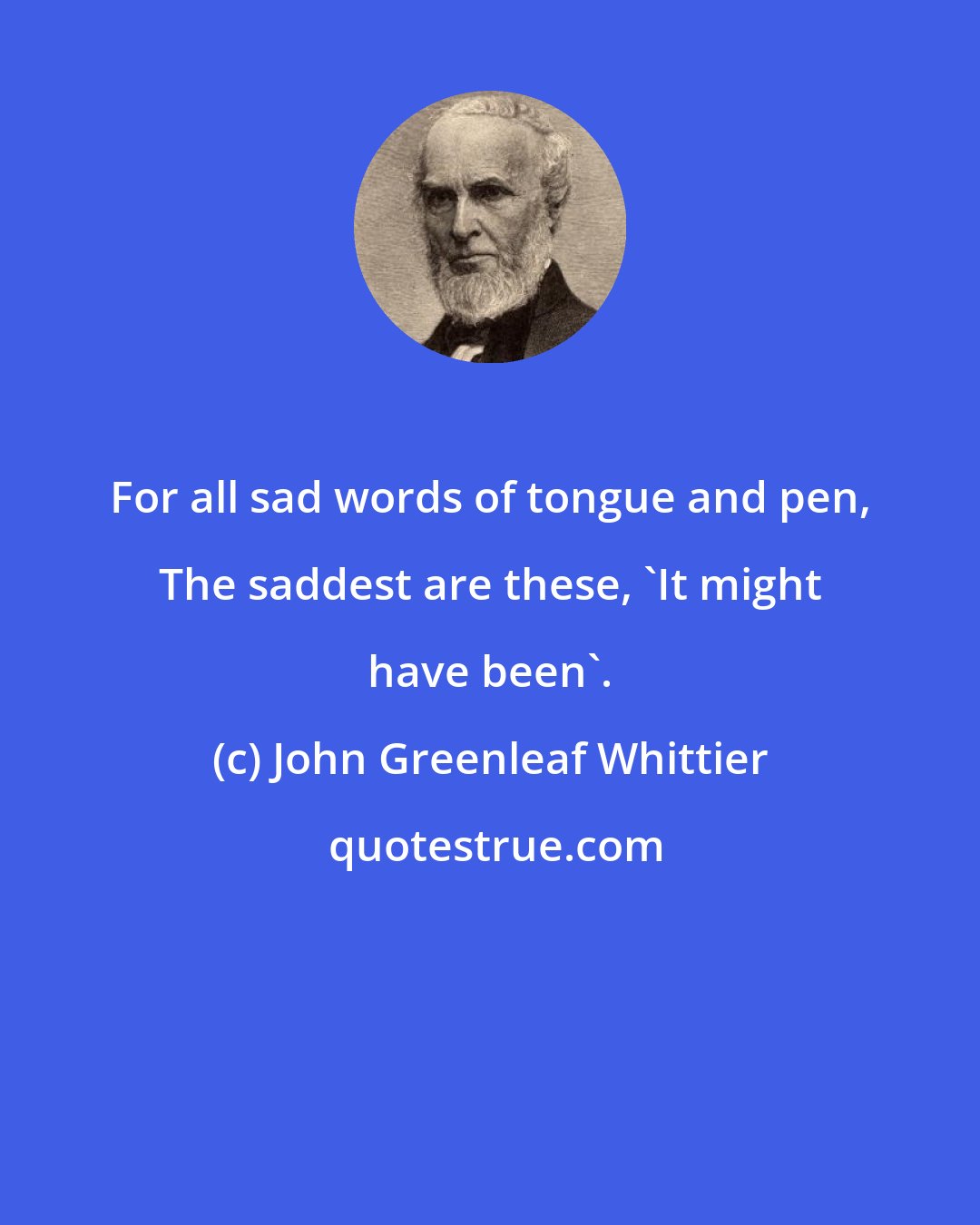 John Greenleaf Whittier: For all sad words of tongue and pen, The saddest are these, 'It might have been'.