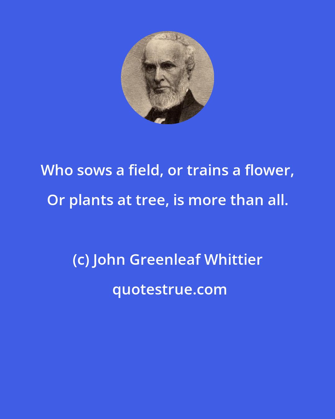 John Greenleaf Whittier: Who sows a field, or trains a flower, Or plants at tree, is more than all.