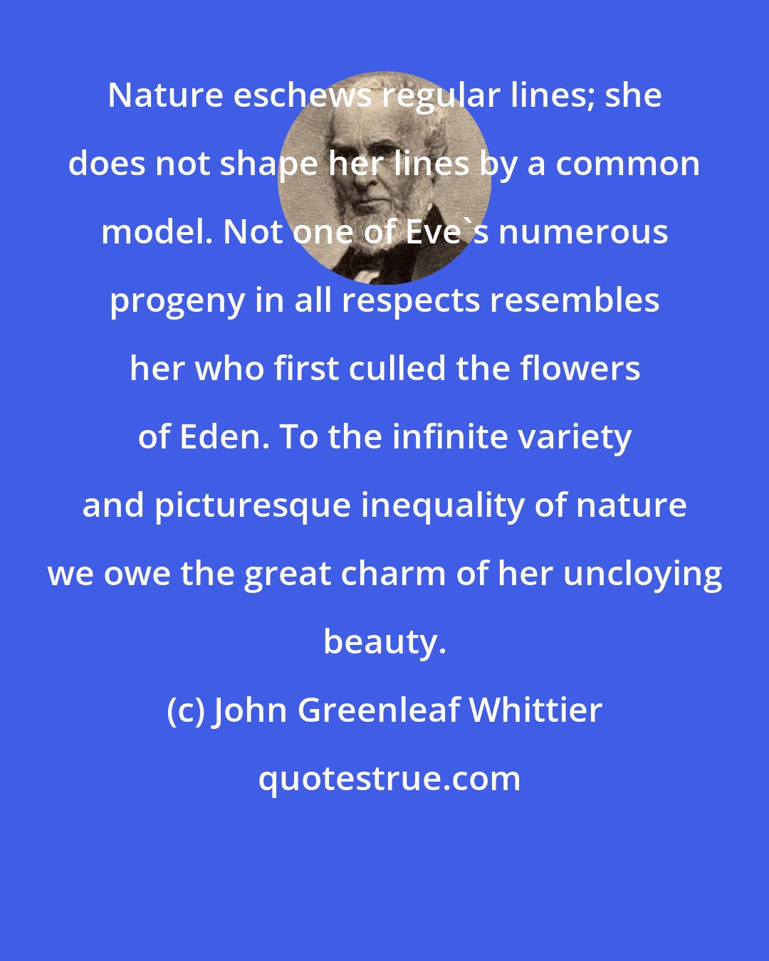 John Greenleaf Whittier: Nature eschews regular lines; she does not shape her lines by a common model. Not one of Eve's numerous progeny in all respects resembles her who first culled the flowers of Eden. To the infinite variety and picturesque inequality of nature we owe the great charm of her uncloying beauty.