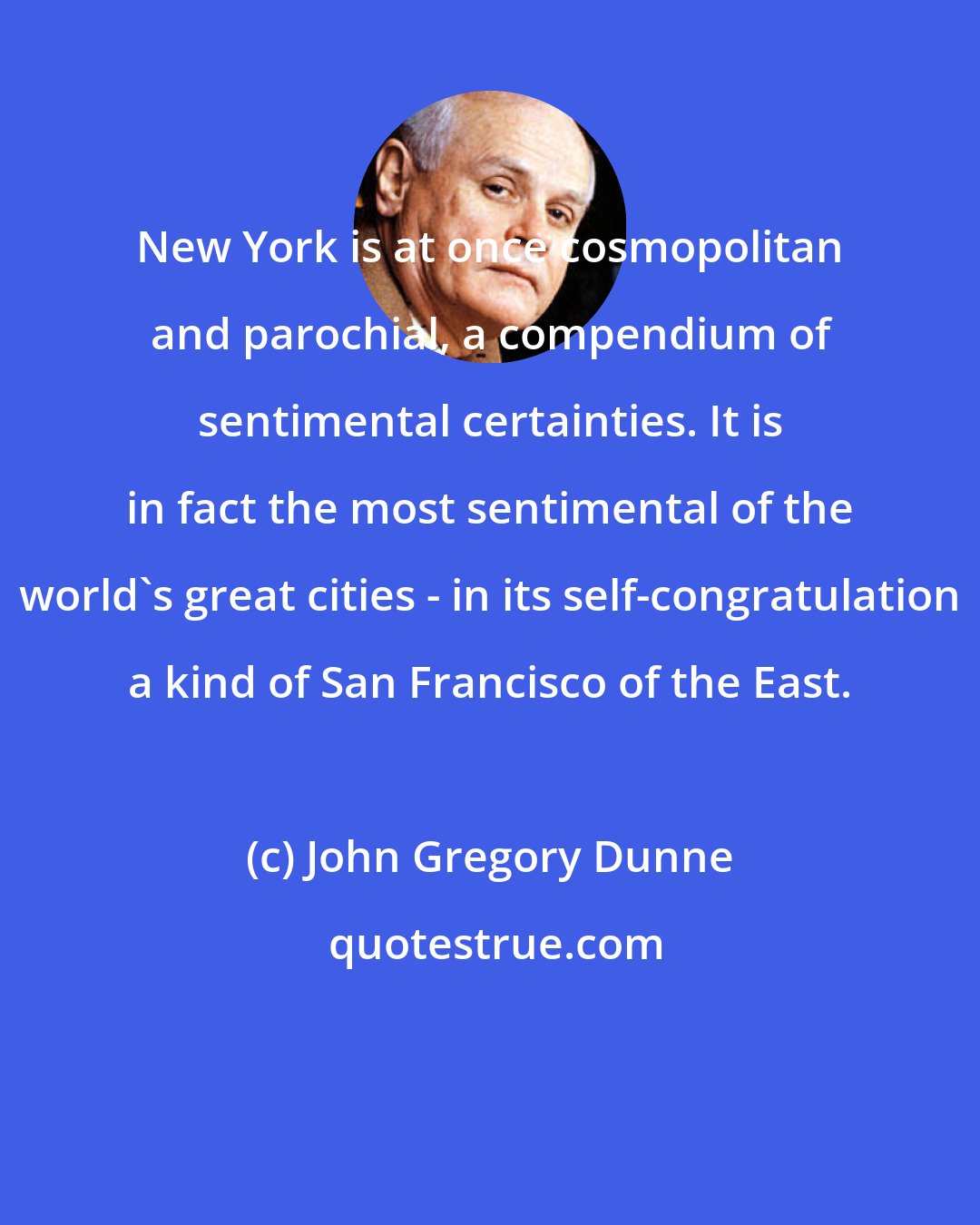 John Gregory Dunne: New York is at once cosmopolitan and parochial, a compendium of sentimental certainties. It is in fact the most sentimental of the world's great cities - in its self-congratulation a kind of San Francisco of the East.