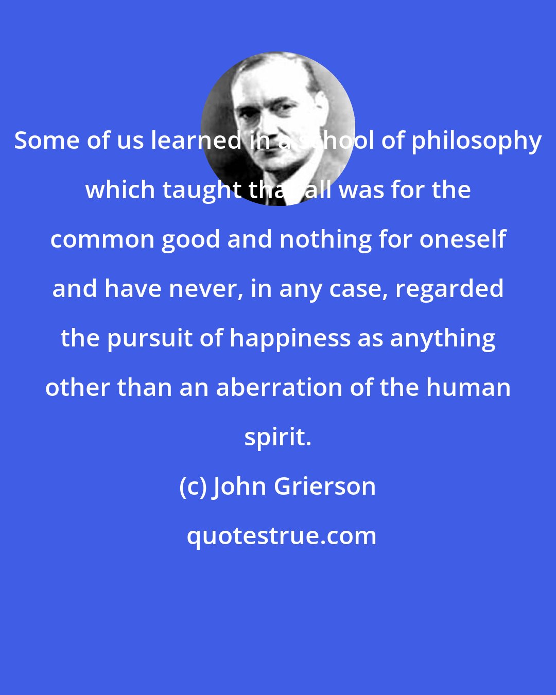 John Grierson: Some of us learned in a school of philosophy which taught that all was for the common good and nothing for oneself and have never, in any case, regarded the pursuit of happiness as anything other than an aberration of the human spirit.