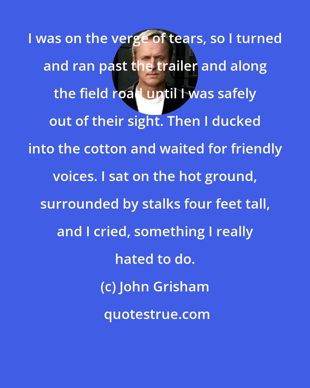 John Grisham: I was on the verge of tears, so I turned and ran past the trailer and along the field road until I was safely out of their sight. Then I ducked into the cotton and waited for friendly voices. I sat on the hot ground, surrounded by stalks four feet tall, and I cried, something I really hated to do.