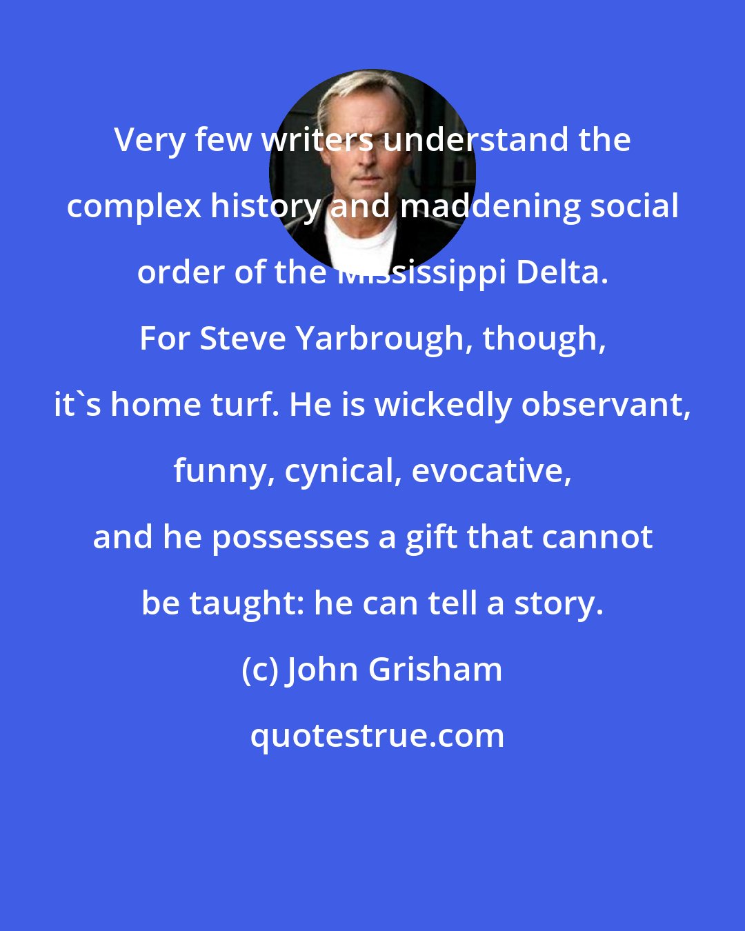 John Grisham: Very few writers understand the complex history and maddening social order of the Mississippi Delta. For Steve Yarbrough, though, it's home turf. He is wickedly observant, funny, cynical, evocative, and he possesses a gift that cannot be taught: he can tell a story.