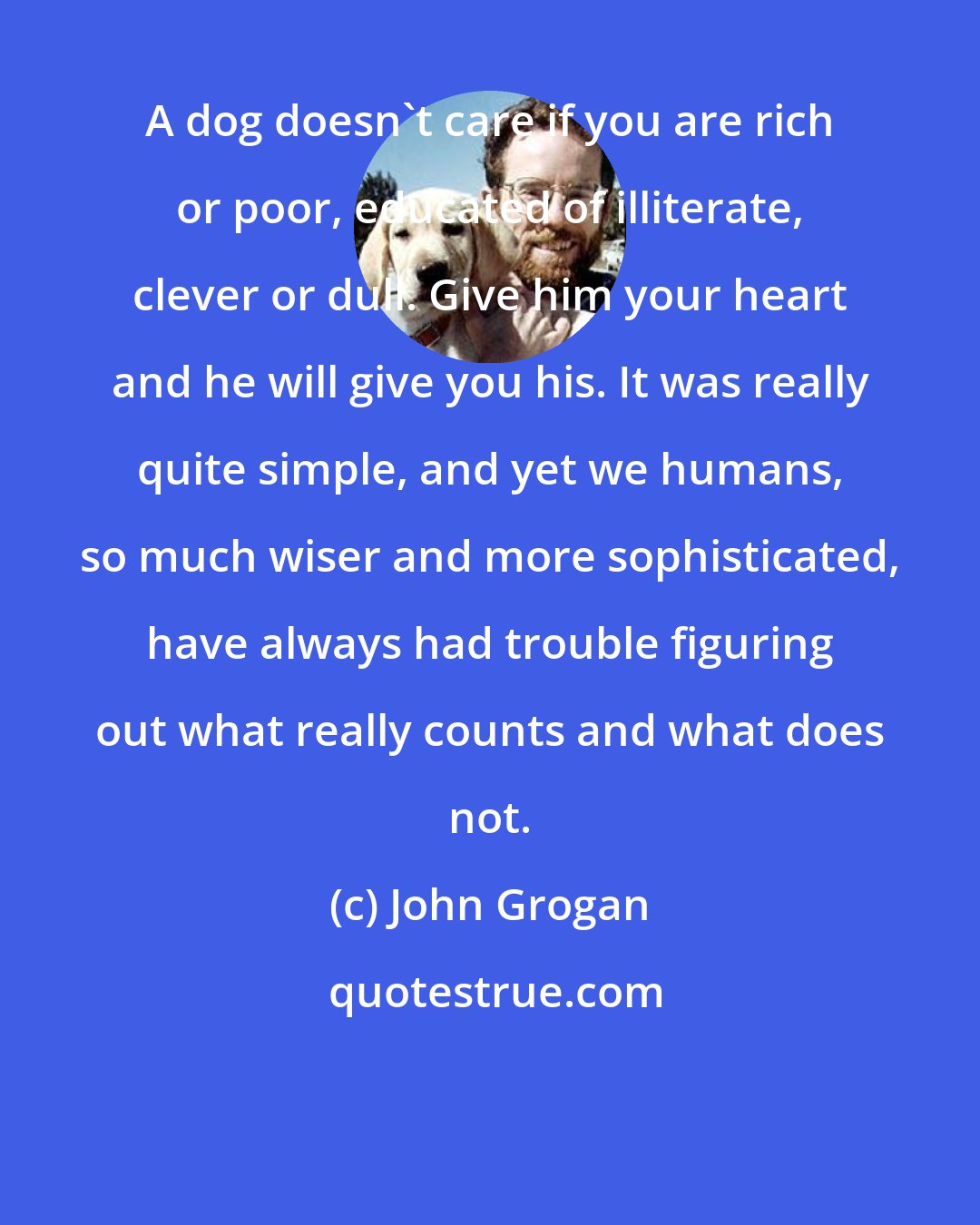 John Grogan: A dog doesn't care if you are rich or poor, educated of illiterate, clever or dull. Give him your heart and he will give you his. It was really quite simple, and yet we humans, so much wiser and more sophisticated, have always had trouble figuring out what really counts and what does not.