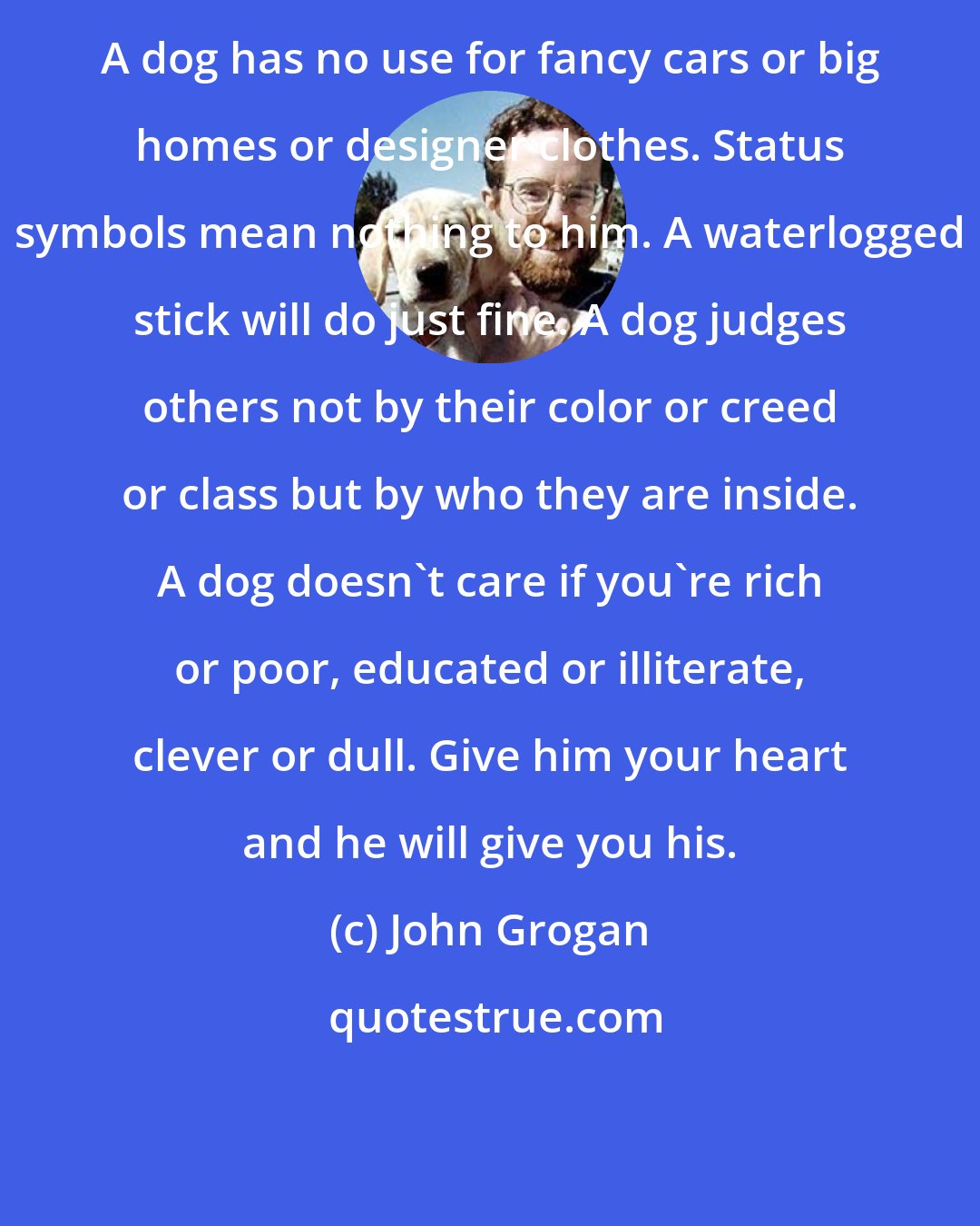 John Grogan: A dog has no use for fancy cars or big homes or designer clothes. Status symbols mean nothing to him. A waterlogged stick will do just fine. A dog judges others not by their color or creed or class but by who they are inside. A dog doesn't care if you're rich or poor, educated or illiterate, clever or dull. Give him your heart and he will give you his.