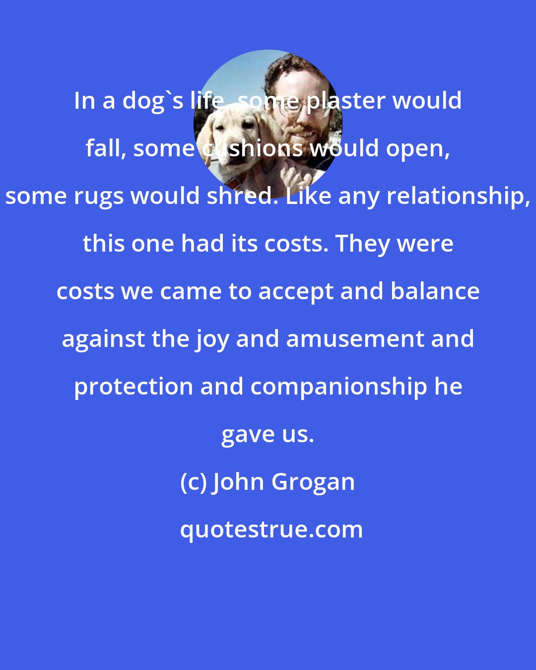 John Grogan: In a dog's life, some plaster would fall, some cushions would open, some rugs would shred. Like any relationship, this one had its costs. They were costs we came to accept and balance against the joy and amusement and protection and companionship he gave us.