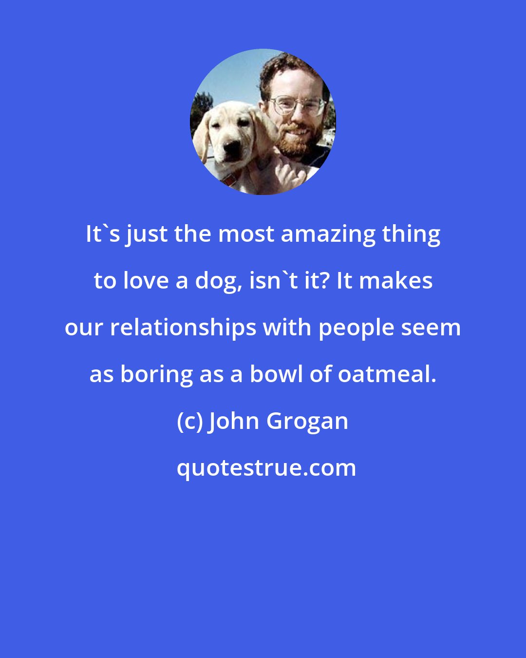 John Grogan: It's just the most amazing thing to love a dog, isn't it? It makes our relationships with people seem as boring as a bowl of oatmeal.