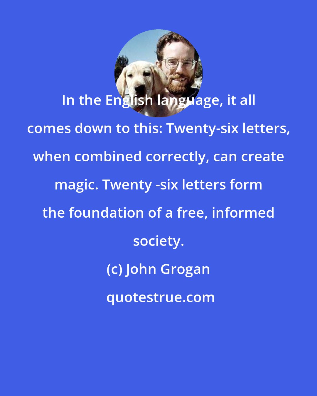 John Grogan: In the English language, it all comes down to this: Twenty-six letters, when combined correctly, can create magic. Twenty -six letters form the foundation of a free, informed society.