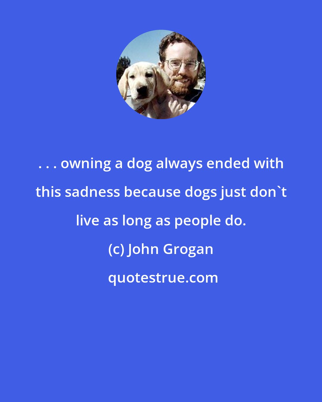 John Grogan: . . . owning a dog always ended with this sadness because dogs just don't live as long as people do.