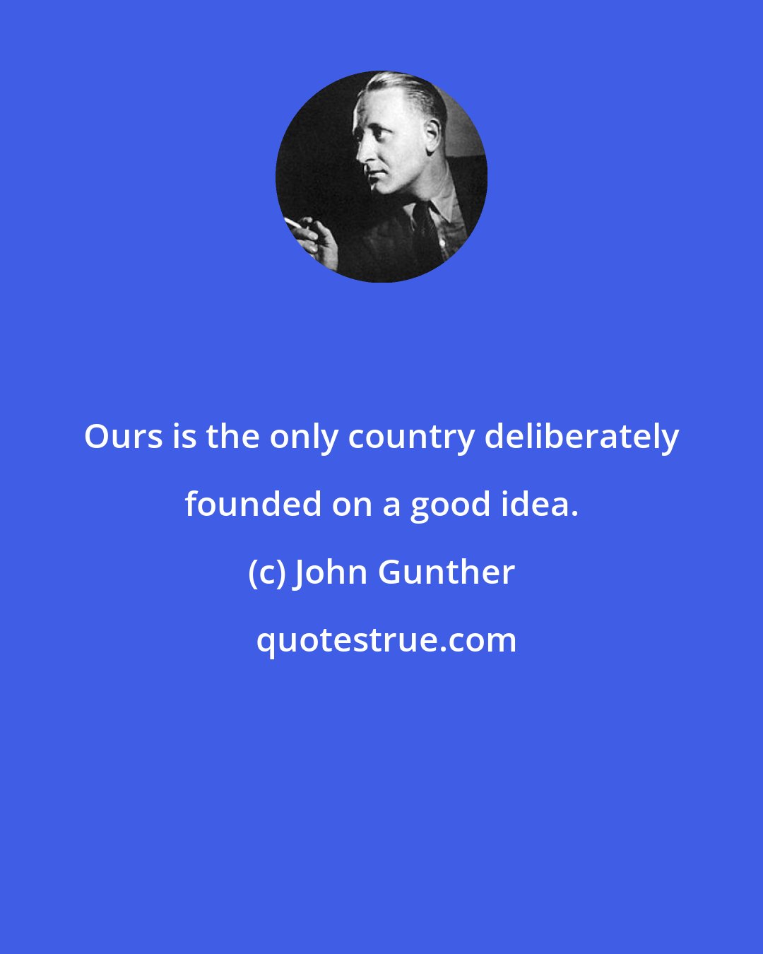 John Gunther: Ours is the only country deliberately founded on a good idea.