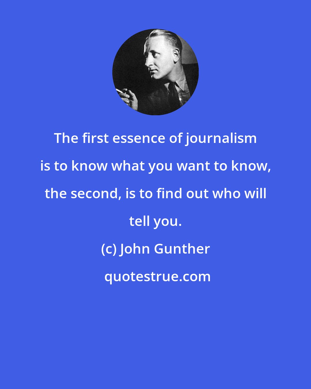 John Gunther: The first essence of journalism is to know what you want to know, the second, is to find out who will tell you.