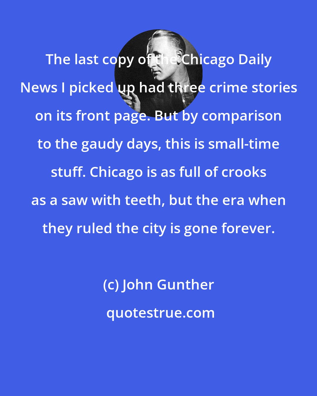 John Gunther: The last copy of the Chicago Daily News I picked up had three crime stories on its front page. But by comparison to the gaudy days, this is small-time stuff. Chicago is as full of crooks as a saw with teeth, but the era when they ruled the city is gone forever.