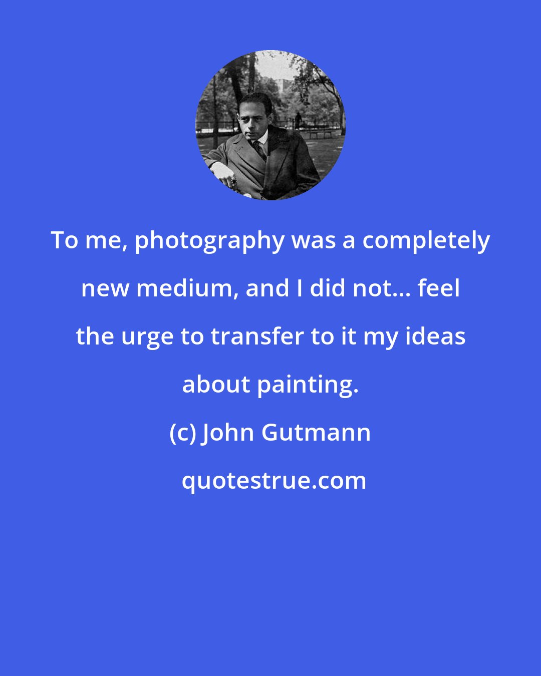 John Gutmann: To me, photography was a completely new medium, and I did not... feel the urge to transfer to it my ideas about painting.