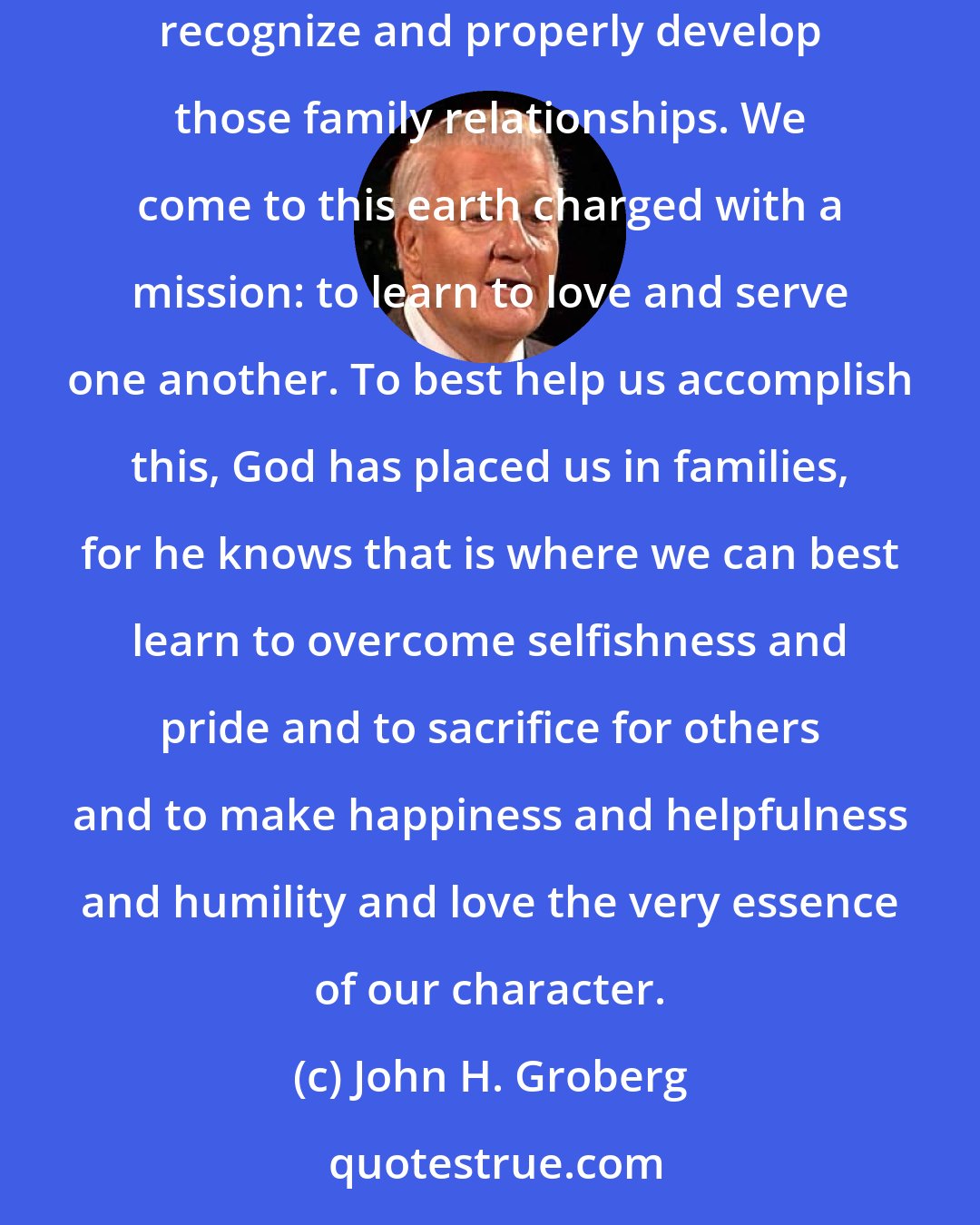 John H. Groberg: All of us, single or married, are eternally part of some family-someway, somewhere, somehow-and much of our joy in life comes as we correctly recognize and properly develop those family relationships. We come to this earth charged with a mission: to learn to love and serve one another. To best help us accomplish this, God has placed us in families, for he knows that is where we can best learn to overcome selfishness and pride and to sacrifice for others and to make happiness and helpfulness and humility and love the very essence of our character.