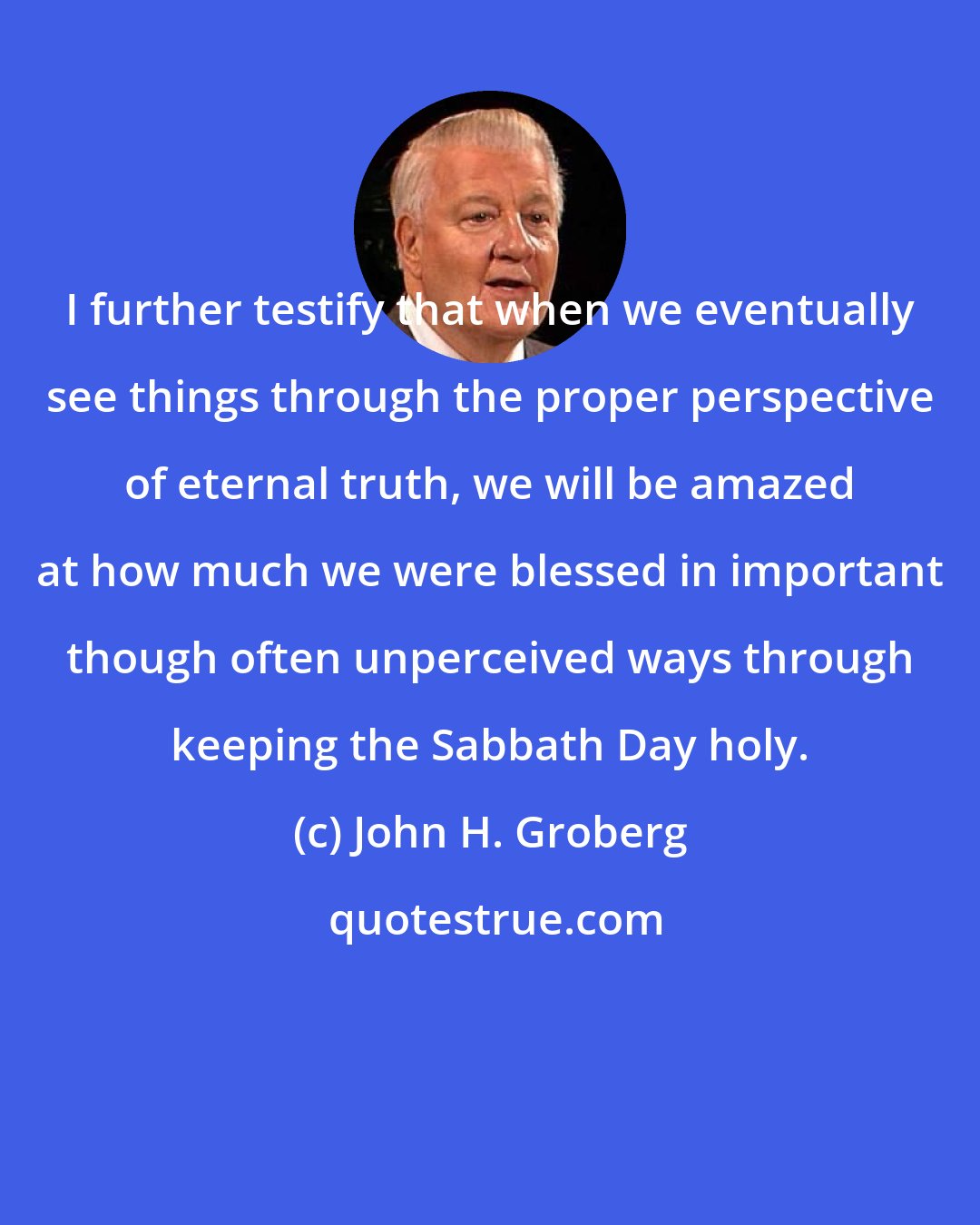 John H. Groberg: I further testify that when we eventually see things through the proper perspective of eternal truth, we will be amazed at how much we were blessed in important though often unperceived ways through keeping the Sabbath Day holy.