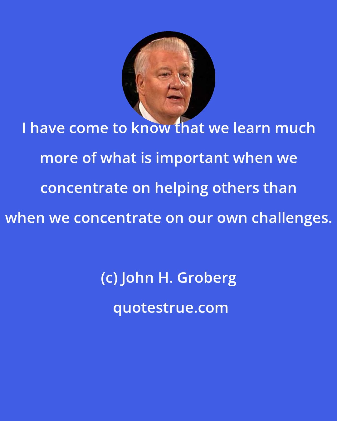 John H. Groberg: I have come to know that we learn much more of what is important when we concentrate on helping others than when we concentrate on our own challenges.