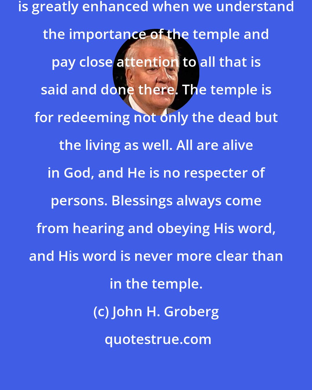 John H. Groberg: Our ability to fulfill any assignment is greatly enhanced when we understand the importance of the temple and pay close attention to all that is said and done there. The temple is for redeeming not only the dead but the living as well. All are alive in God, and He is no respecter of persons. Blessings always come from hearing and obeying His word, and His word is never more clear than in the temple.