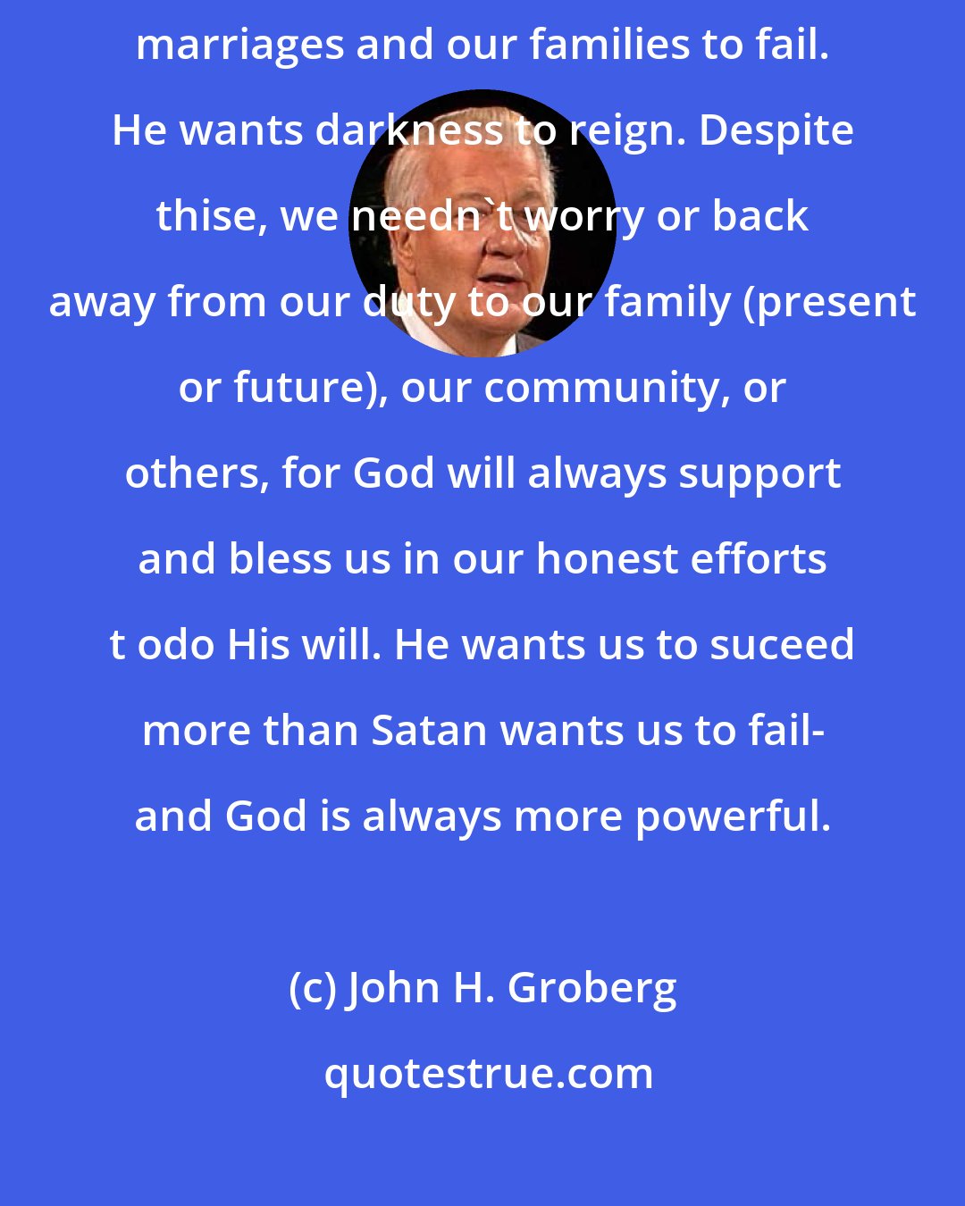 John H. Groberg: Satan wants to claim our souls and those of our children. He want our marriages and our families to fail. He wants darkness to reign. Despite thise, we needn't worry or back away from our duty to our family (present or future), our community, or others, for God will always support and bless us in our honest efforts t odo His will. He wants us to suceed more than Satan wants us to fail- and God is always more powerful.