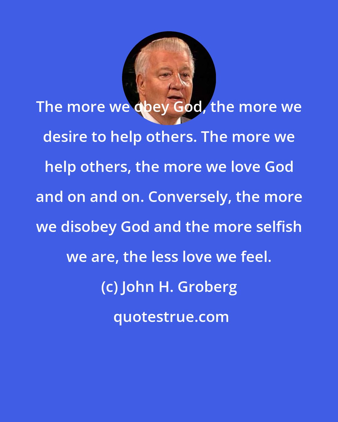 John H. Groberg: The more we obey God, the more we desire to help others. The more we help others, the more we love God and on and on. Conversely, the more we disobey God and the more selfish we are, the less love we feel.