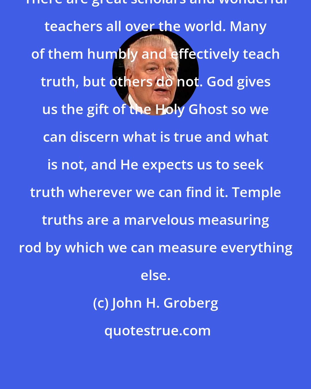 John H. Groberg: There are great scholars and wonderful teachers all over the world. Many of them humbly and effectively teach truth, but others do not. God gives us the gift of the Holy Ghost so we can discern what is true and what is not, and He expects us to seek truth wherever we can find it. Temple truths are a marvelous measuring rod by which we can measure everything else.