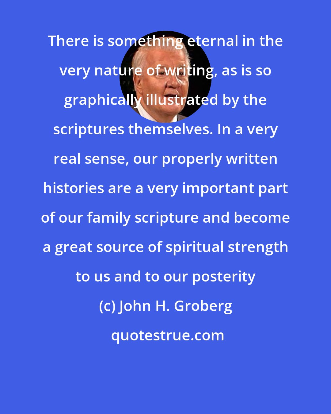 John H. Groberg: There is something eternal in the very nature of writing, as is so graphically illustrated by the scriptures themselves. In a very real sense, our properly written histories are a very important part of our family scripture and become a great source of spiritual strength to us and to our posterity