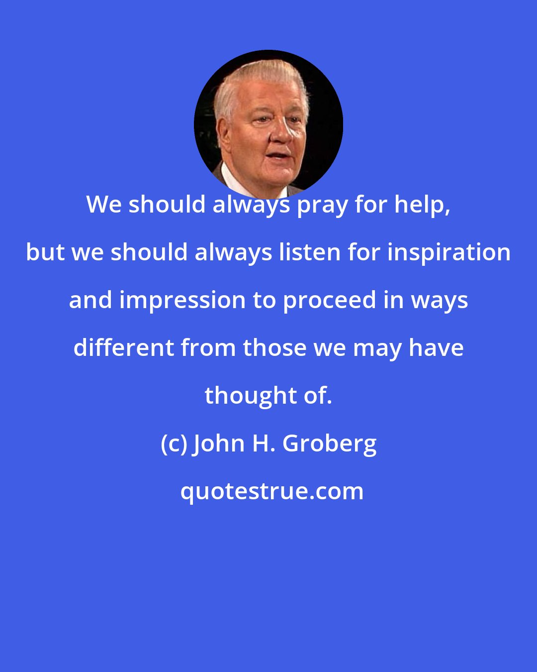 John H. Groberg: We should always pray for help, but we should always listen for inspiration and impression to proceed in ways different from those we may have thought of.