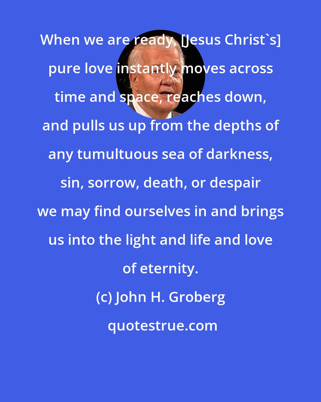 John H. Groberg: When we are ready, [Jesus Christ's] pure love instantly moves across time and space, reaches down, and pulls us up from the depths of any tumultuous sea of darkness, sin, sorrow, death, or despair we may find ourselves in and brings us into the light and life and love of eternity.