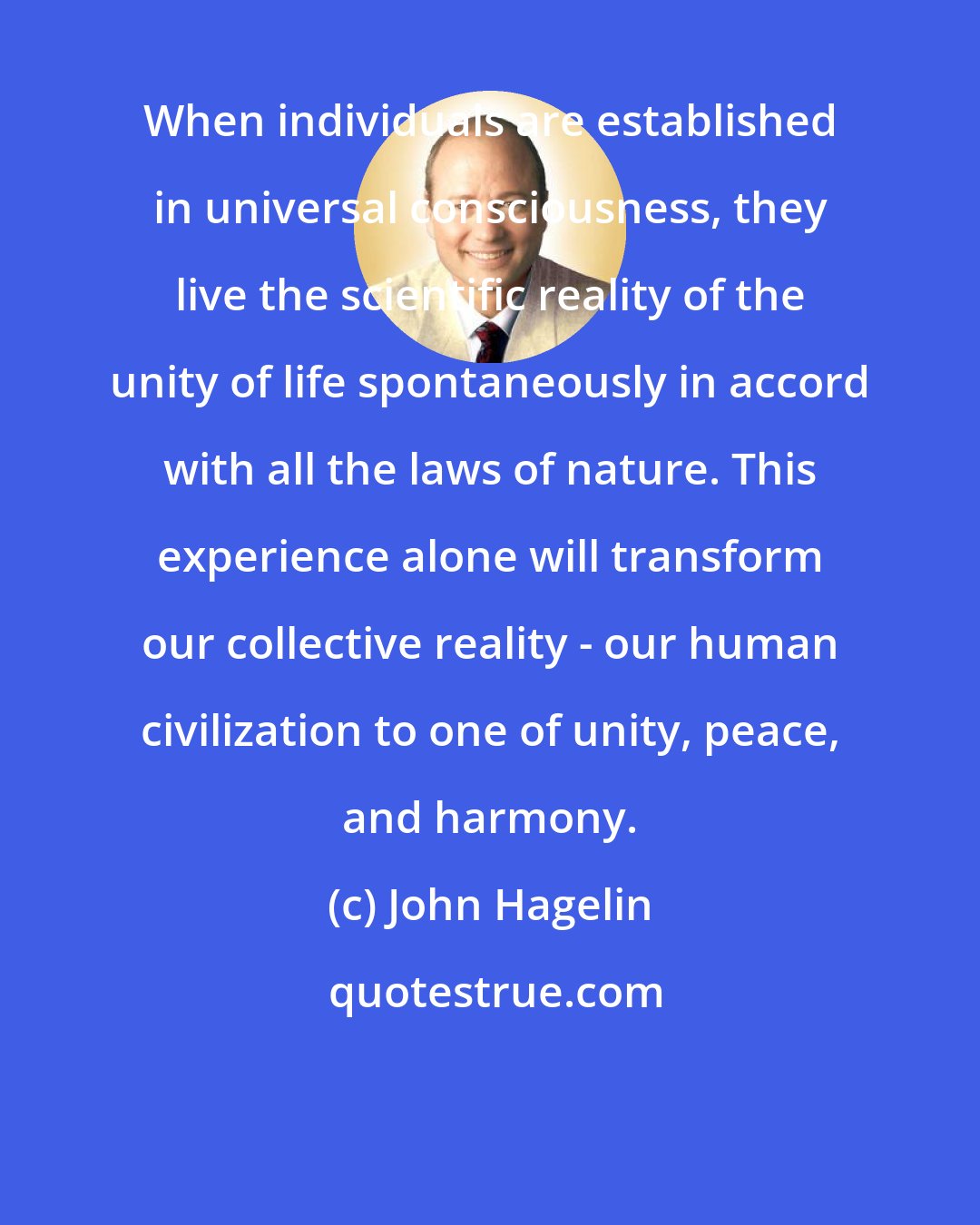 John Hagelin: When individuals are established in universal consciousness, they live the scientific reality of the unity of life spontaneously in accord with all the laws of nature. This experience alone will transform our collective reality - our human civilization to one of unity, peace, and harmony.