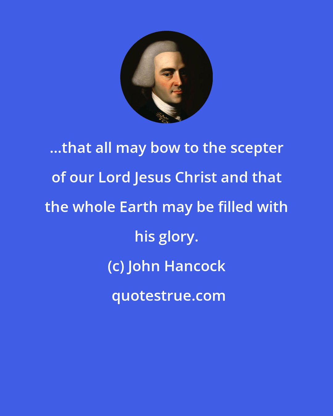 John Hancock: ...that all may bow to the scepter of our Lord Jesus Christ and that the whole Earth may be filled with his glory.