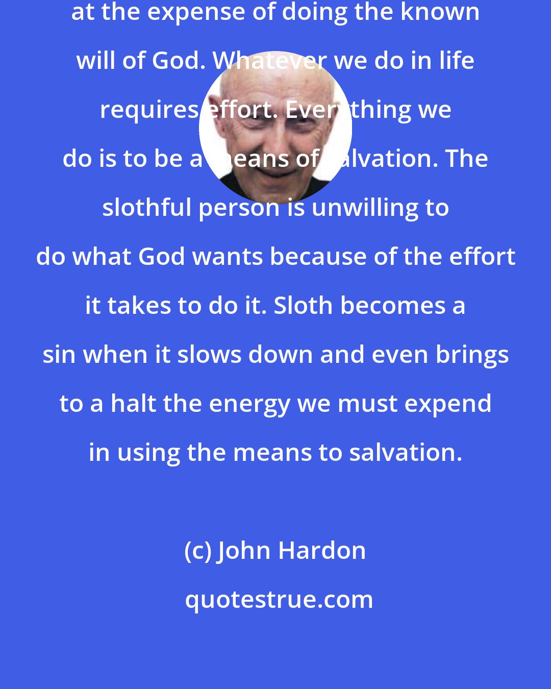 John Hardon: Sloth is the desire for ease, even at the expense of doing the known will of God. Whatever we do in life requires effort. Everything we do is to be a means of salvation. The slothful person is unwilling to do what God wants because of the effort it takes to do it. Sloth becomes a sin when it slows down and even brings to a halt the energy we must expend in using the means to salvation.