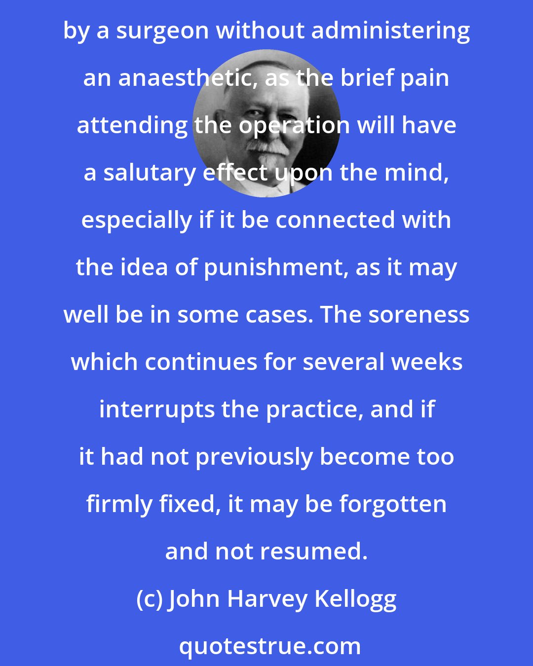 John Harvey Kellogg: A remedy [for masturbation] which is almost always successful in small boys is circumcision, especially when there is any degree of phimosis. The operation should be performed by a surgeon without administering an anaesthetic, as the brief pain attending the operation will have a salutary effect upon the mind, especially if it be connected with the idea of punishment, as it may well be in some cases. The soreness which continues for several weeks interrupts the practice, and if it had not previously become too firmly fixed, it may be forgotten and not resumed.