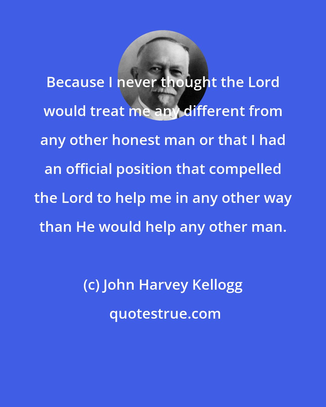 John Harvey Kellogg: Because I never thought the Lord would treat me any different from any other honest man or that I had an official position that compelled the Lord to help me in any other way than He would help any other man.