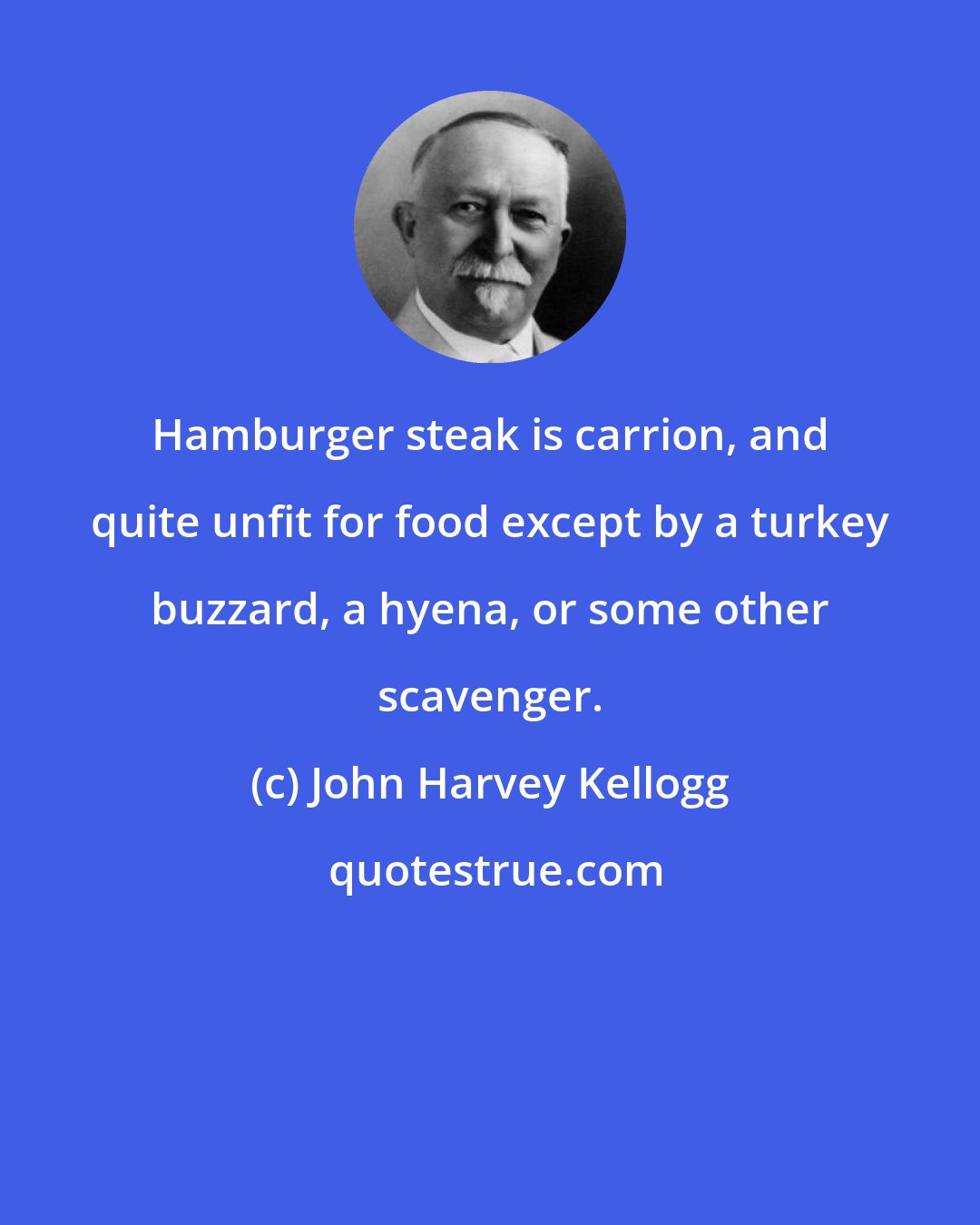 John Harvey Kellogg: Hamburger steak is carrion, and quite unfit for food except by a turkey buzzard, a hyena, or some other scavenger.