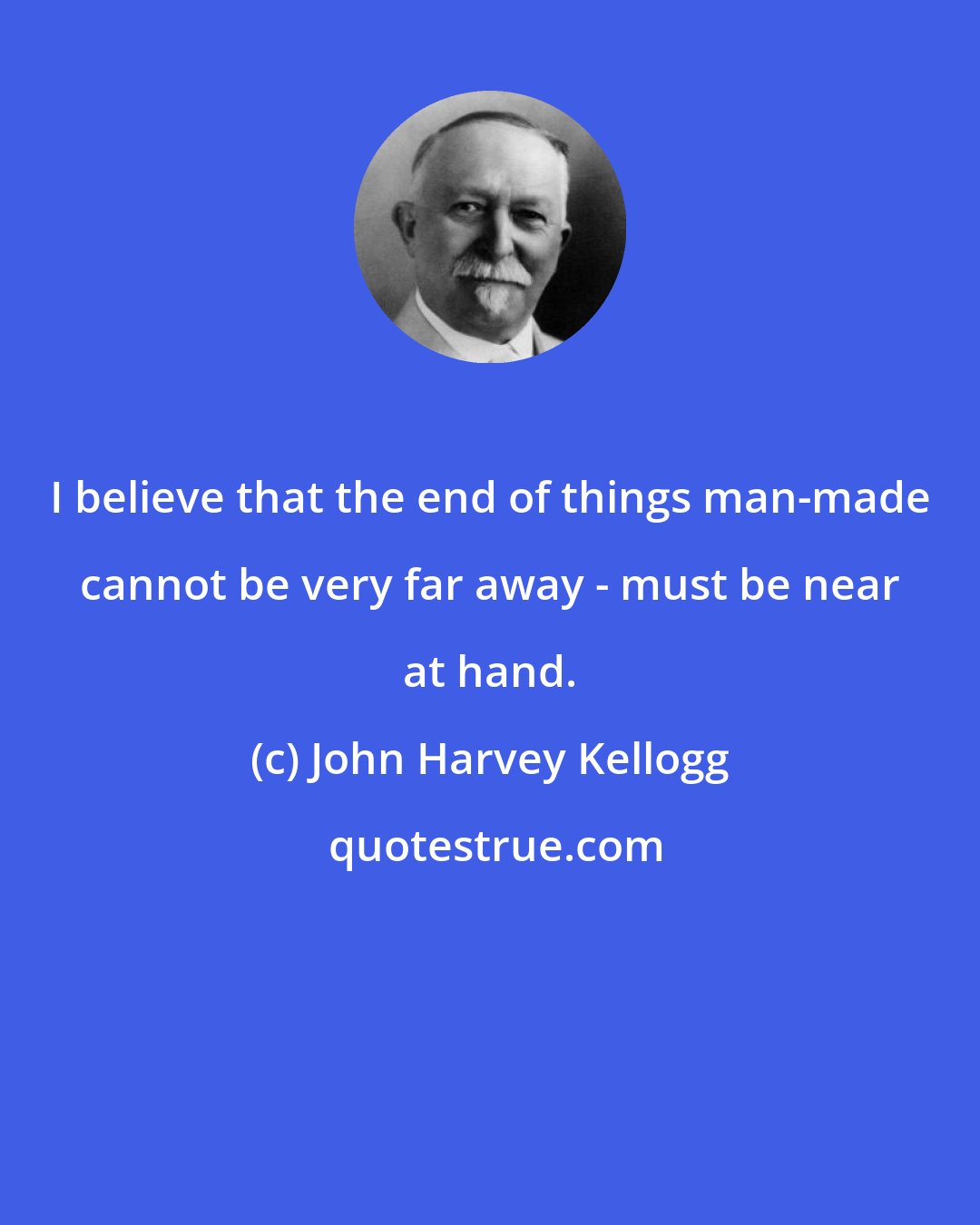 John Harvey Kellogg: I believe that the end of things man-made cannot be very far away - must be near at hand.