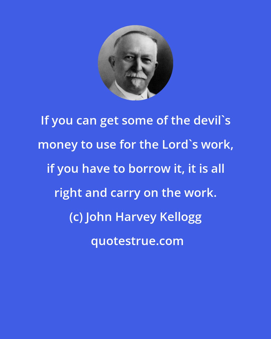 John Harvey Kellogg: If you can get some of the devil's money to use for the Lord's work, if you have to borrow it, it is all right and carry on the work.