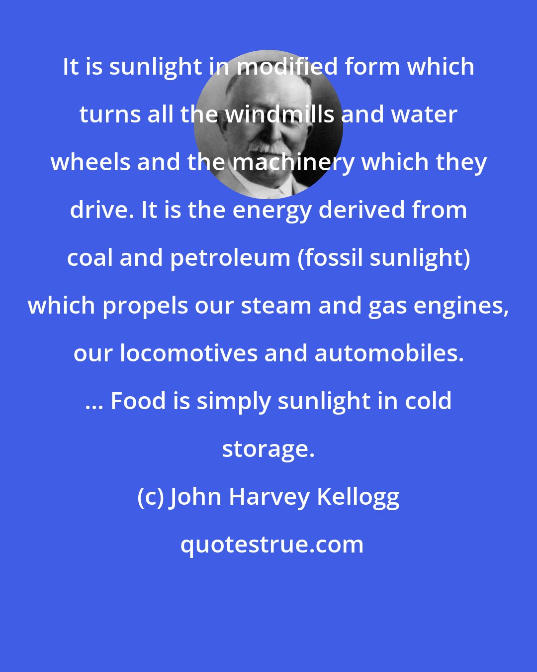 John Harvey Kellogg: It is sunlight in modified form which turns all the windmills and water wheels and the machinery which they drive. It is the energy derived from coal and petroleum (fossil sunlight) which propels our steam and gas engines, our locomotives and automobiles. ... Food is simply sunlight in cold storage.