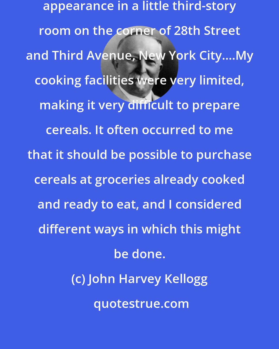 John Harvey Kellogg: The breakfast food idea made its appearance in a little third-story room on the corner of 28th Street and Third Avenue, New York City....My cooking facilities were very limited, making it very difficult to prepare cereals. It often occurred to me that it should be possible to purchase cereals at groceries already cooked and ready to eat, and I considered different ways in which this might be done.