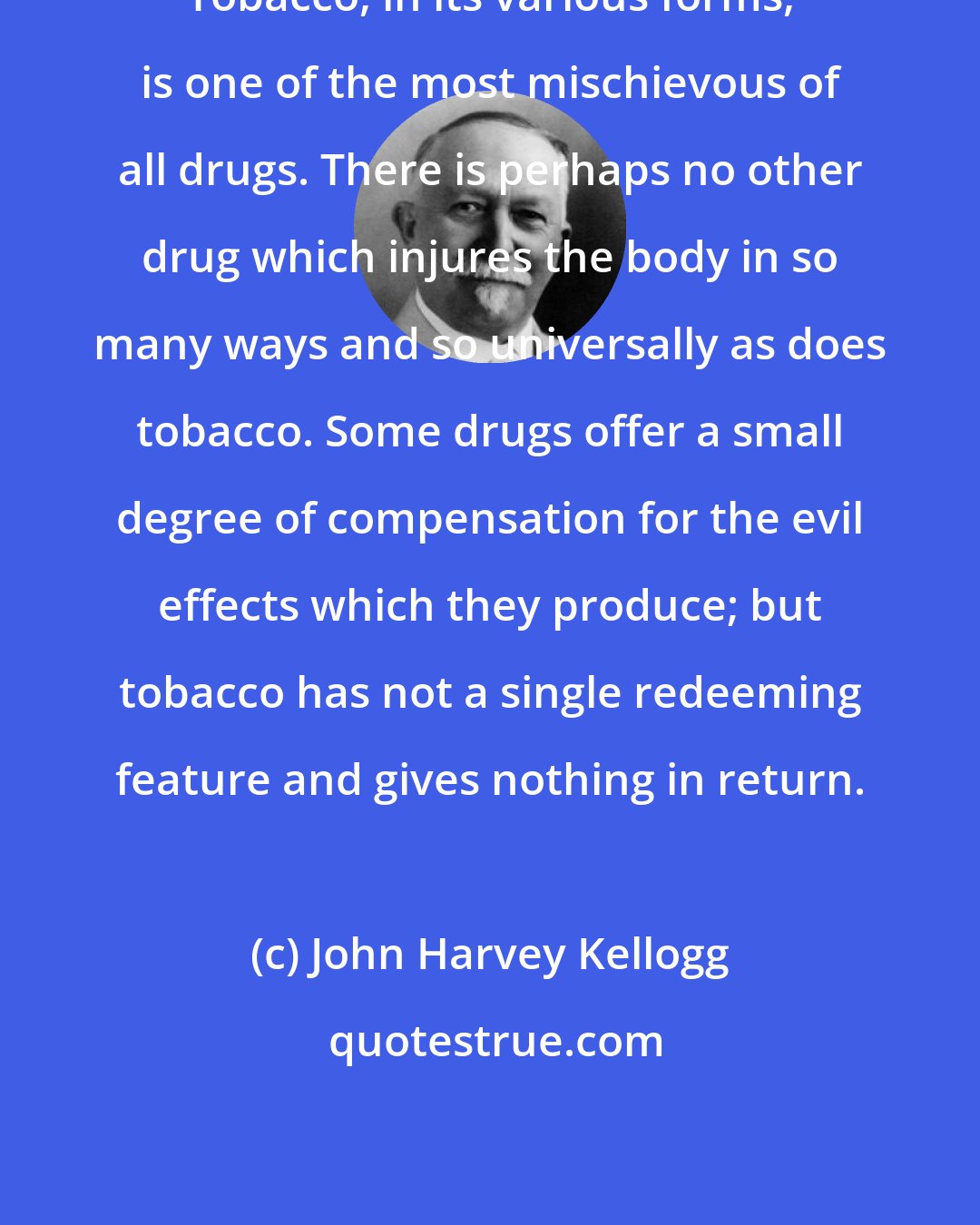 John Harvey Kellogg: Tobacco, in its various forms, is one of the most mischievous of all drugs. There is perhaps no other drug which injures the body in so many ways and so universally as does tobacco. Some drugs offer a small degree of compensation for the evil effects which they produce; but tobacco has not a single redeeming feature and gives nothing in return.