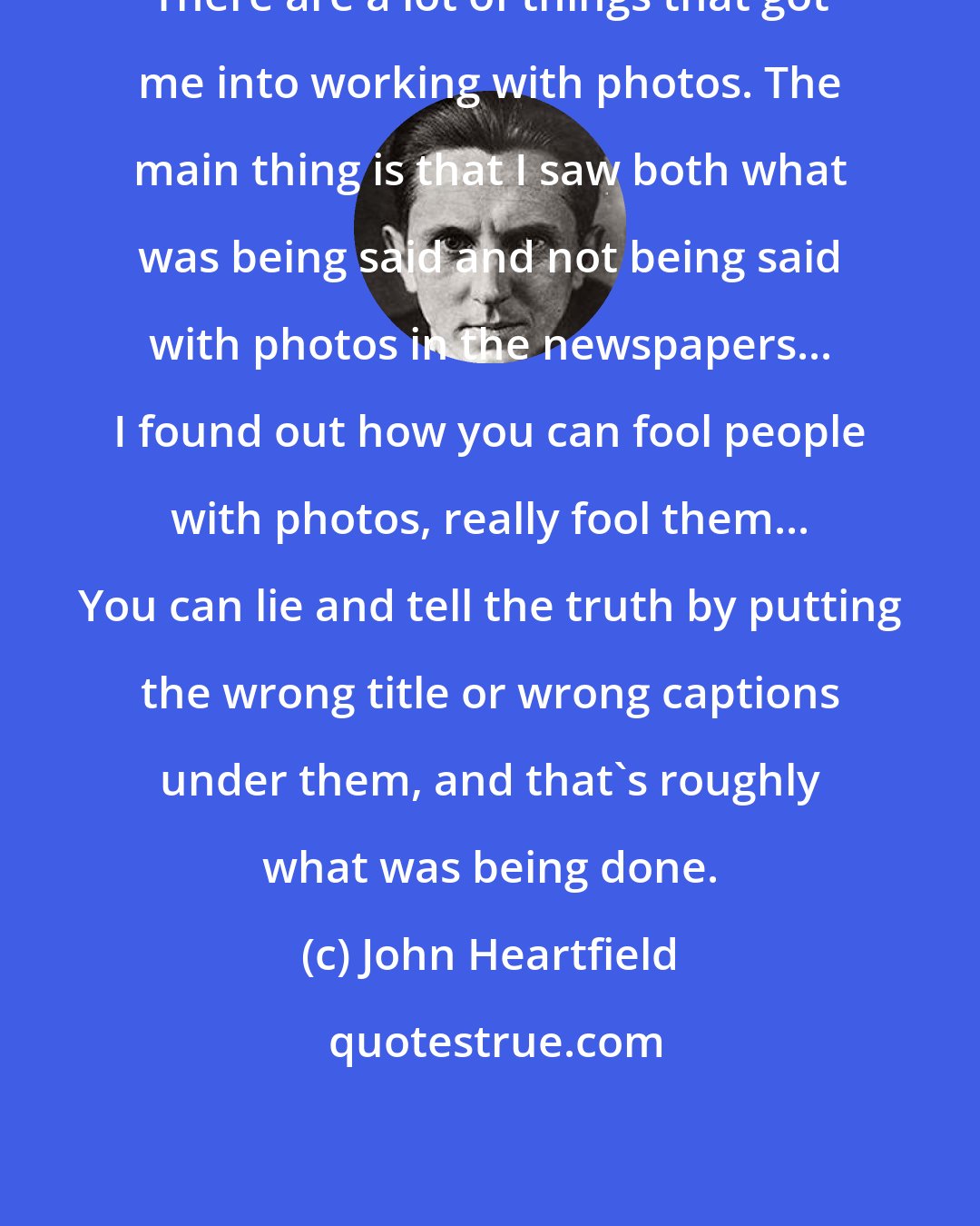 John Heartfield: There are a lot of things that got me into working with photos. The main thing is that I saw both what was being said and not being said with photos in the newspapers... I found out how you can fool people with photos, really fool them... You can lie and tell the truth by putting the wrong title or wrong captions under them, and that's roughly what was being done.
