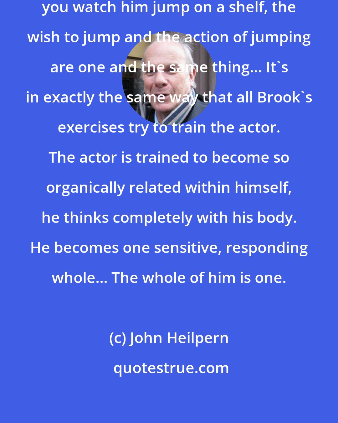 John Heilpern: A cat actually thinks visibly. If you watch him jump on a shelf, the wish to jump and the action of jumping are one and the same thing... It's in exactly the same way that all Brook's exercises try to train the actor. The actor is trained to become so organically related within himself, he thinks completely with his body. He becomes one sensitive, responding whole... The whole of him is one.