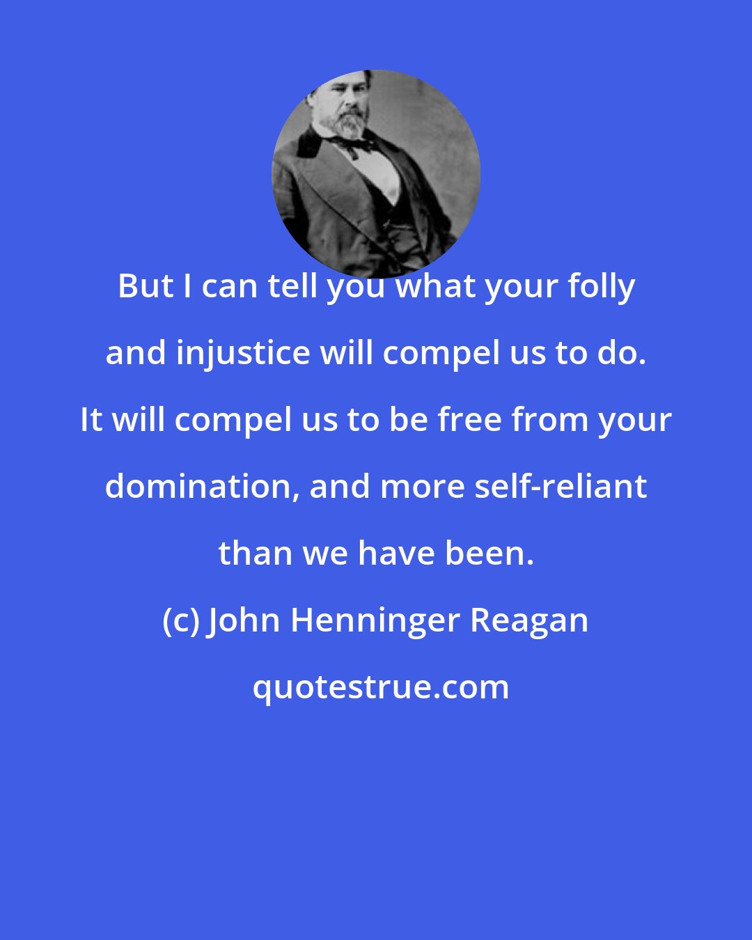 John Henninger Reagan: But I can tell you what your folly and injustice will compel us to do. It will compel us to be free from your domination, and more self-reliant than we have been.