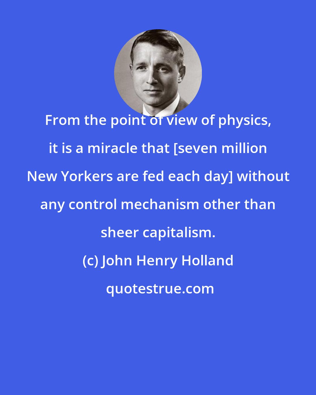 John Henry Holland: From the point of view of physics, it is a miracle that [seven million New Yorkers are fed each day] without any control mechanism other than sheer capitalism.