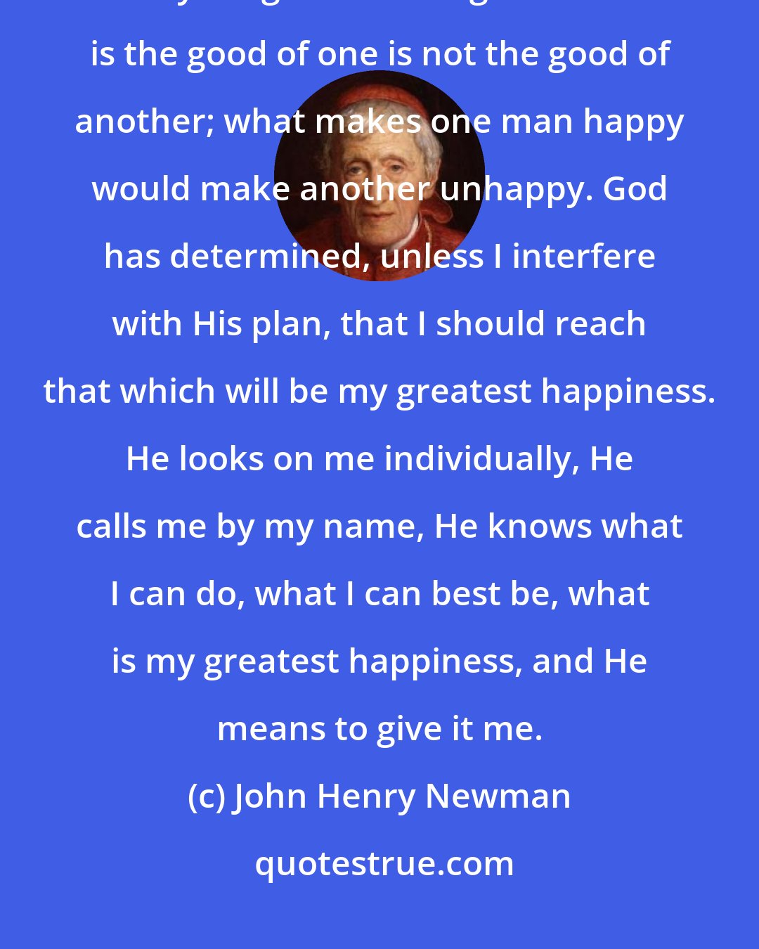 John Henry Newman: God has created all things for good; all things for their greatest good; everything for its own good. What is the good of one is not the good of another; what makes one man happy would make another unhappy. God has determined, unless I interfere with His plan, that I should reach that which will be my greatest happiness. He looks on me individually, He calls me by my name, He knows what I can do, what I can best be, what is my greatest happiness, and He means to give it me.