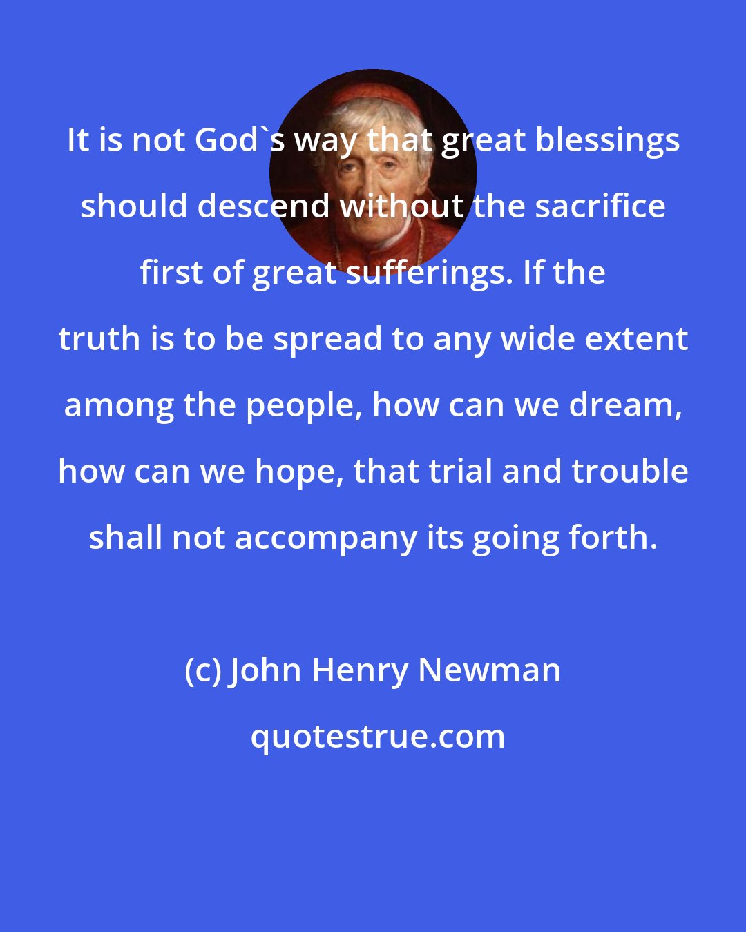 John Henry Newman: It is not God's way that great blessings should descend without the sacrifice first of great sufferings. If the truth is to be spread to any wide extent among the people, how can we dream, how can we hope, that trial and trouble shall not accompany its going forth.