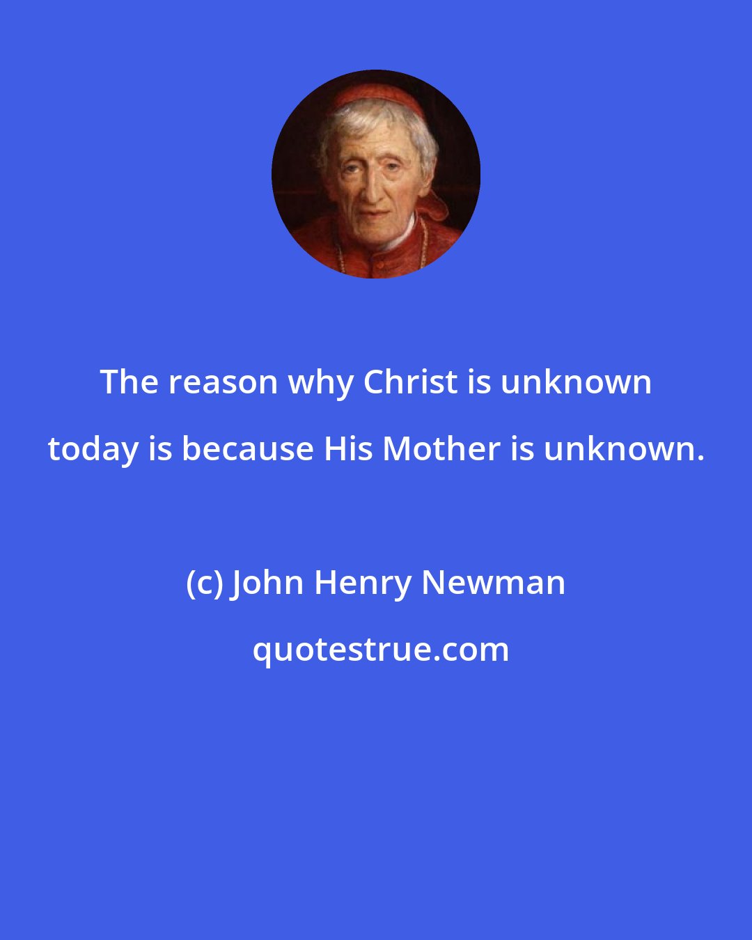 John Henry Newman: The reason why Christ is unknown today is because His Mother is unknown.