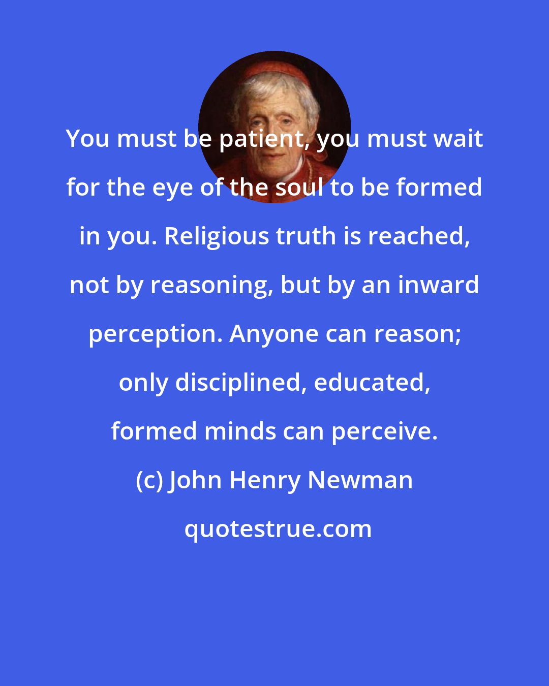 John Henry Newman: You must be patient, you must wait for the eye of the soul to be formed in you. Religious truth is reached, not by reasoning, but by an inward perception. Anyone can reason; only disciplined, educated, formed minds can perceive.