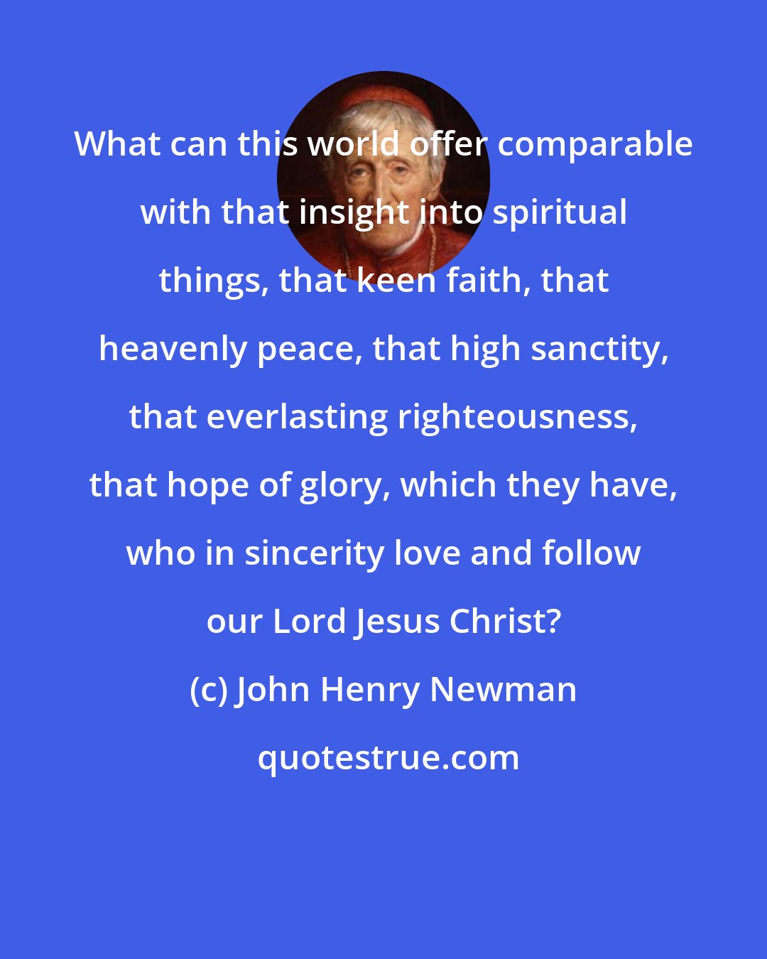 John Henry Newman: What can this world offer comparable with that insight into spiritual things, that keen faith, that heavenly peace, that high sanctity, that everlasting righteousness, that hope of glory, which they have, who in sincerity love and follow our Lord Jesus Christ?